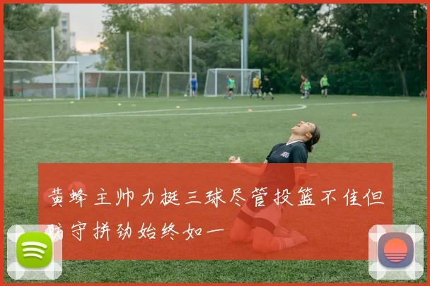 黄蜂主帅力挺三球尽管投篮不佳但防守拼劲始终如一
