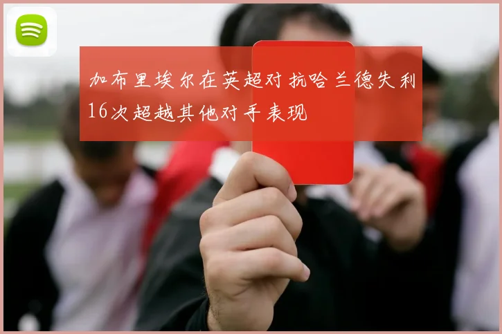 加布里埃尔在英超对抗哈兰德失利16次超越其他对手表现