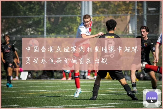 中国香港友谊赛失利柬埔寨中超球员安永佳茹子楠首发出战