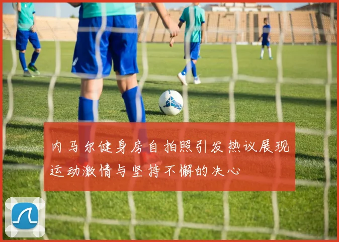 内马尔健身房自拍照引发热议展现运动激情与坚持不懈的决心
