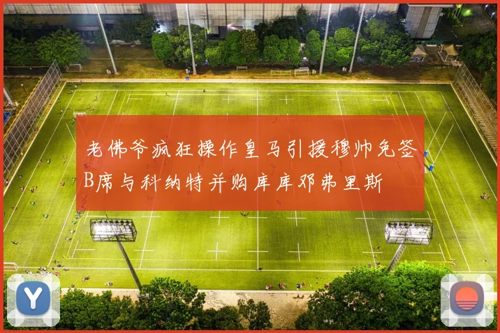 老佛爷疯狂操作皇马引援穆帅免签B席与科纳特并购库库邓弗里斯