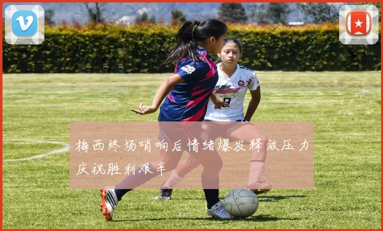 梅西终场哨响后情绪爆发释放压力庆祝胜利艰辛