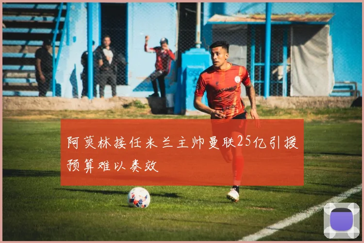 阿莫林接任米兰主帅曼联25亿引援预算难以奏效