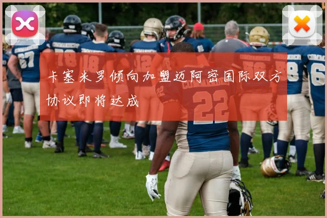 卡塞米罗倾向加盟迈阿密国际双方协议即将达成
