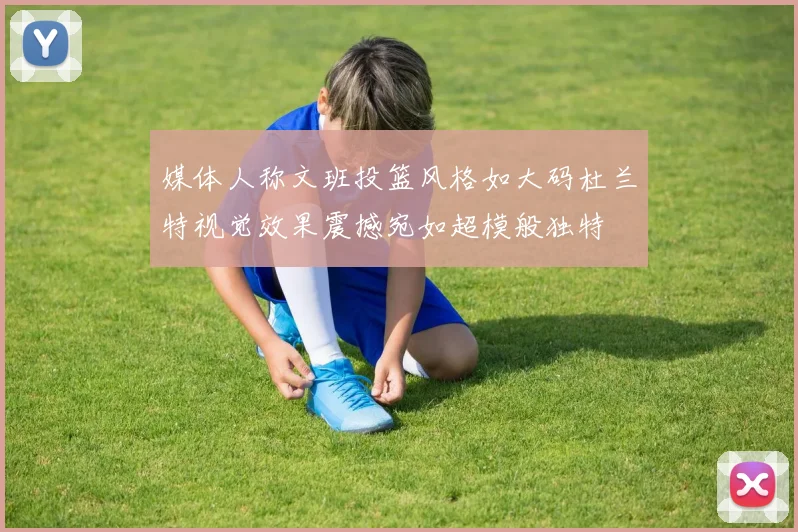 媒体人称文班投篮风格如大码杜兰特视觉效果震撼宛如超模般独特