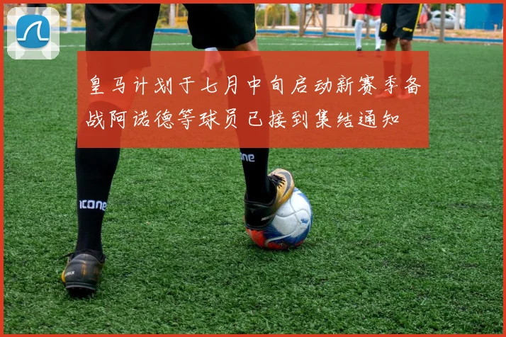 皇马计划于七月中旬启动新赛季备战阿诺德等球员已接到集结通知