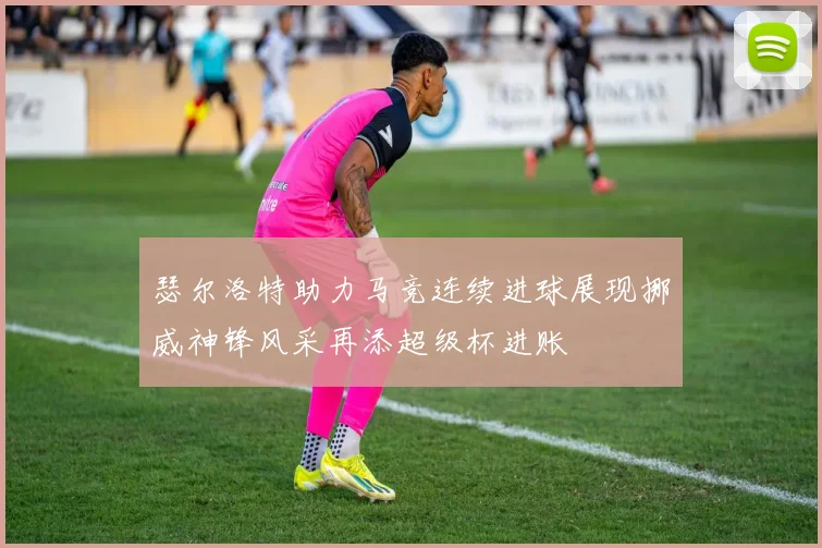 瑟尔洛特助力马竞连续进球展现挪威神锋风采再添超级杯进账
