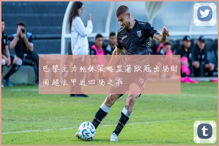 巴黎主力轮休策略显著欧冠出场时间超法甲近四场之和