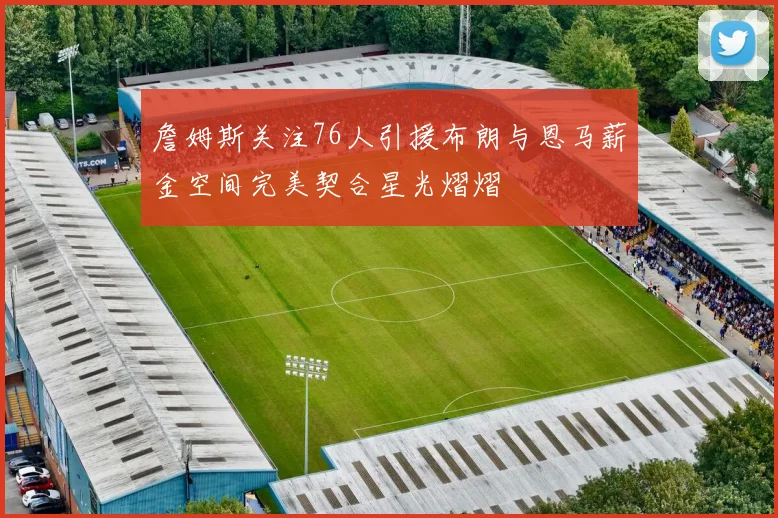 詹姆斯关注76人引援布朗与恩马薪金空间完美契合星光熠熠