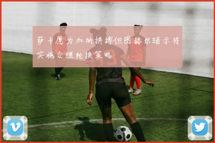 萨卡愿为加纳拼搏但图赫尔暗示将实施合理轮换策略
