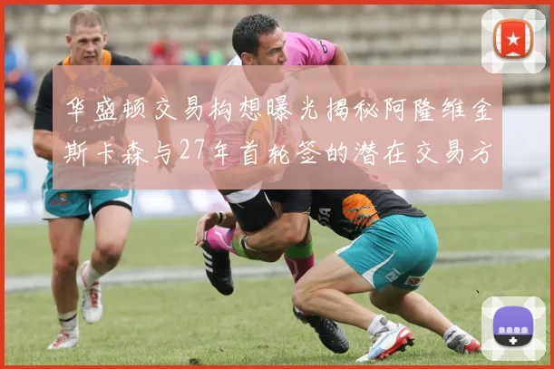 华盛顿交易构想曝光揭秘阿隆维金斯卡森与27年首轮签的潜在交易方案