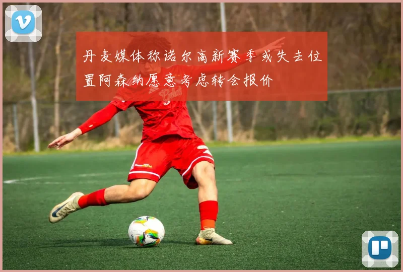 丹麦媒体称诺尔高新赛季或失去位置阿森纳愿意考虑转会报价