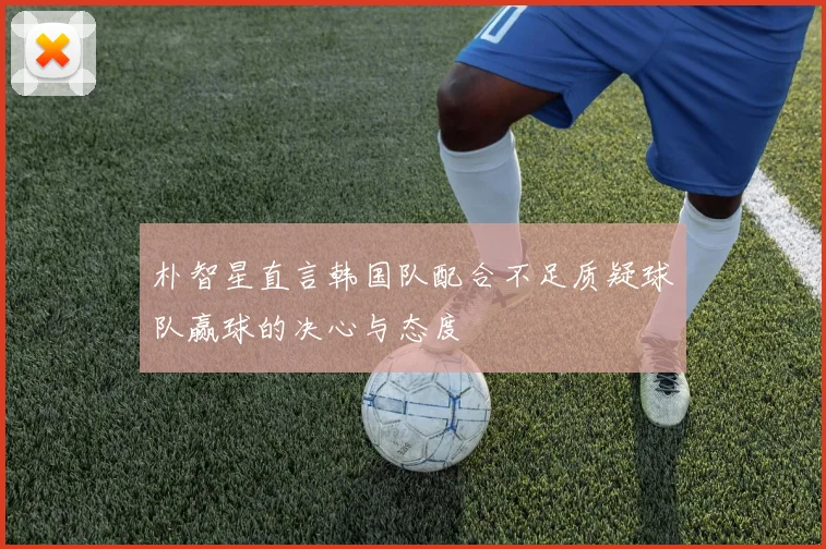 朴智星直言韩国队配合不足质疑球队赢球的决心与态度