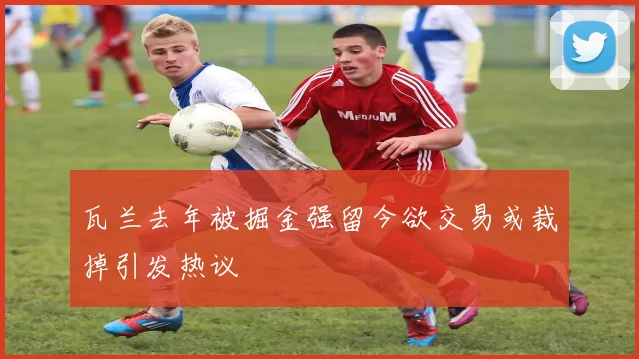 瓦兰去年被掘金强留今欲交易或裁掉引发热议