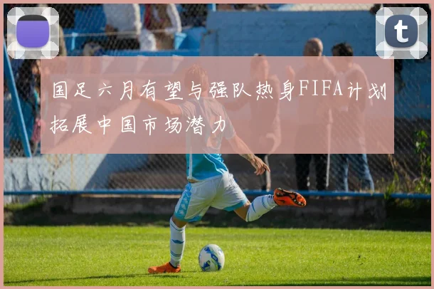 国足六月有望与强队热身FIFA计划拓展中国市场潜力