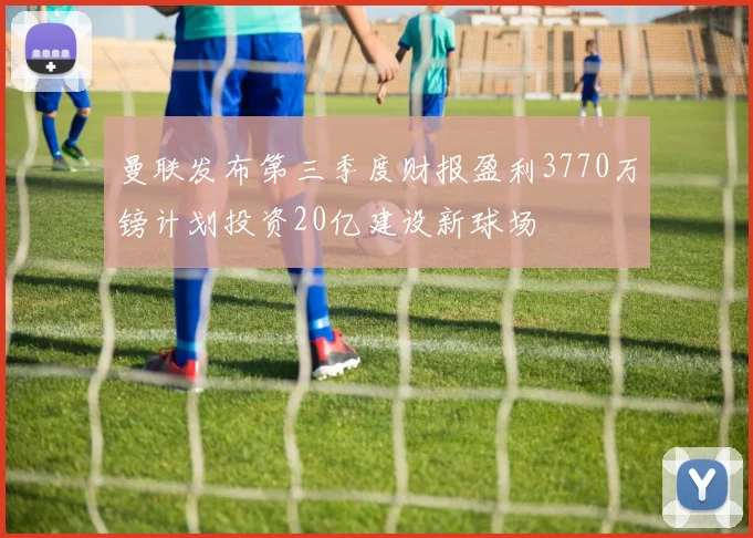 曼联发布第三季度财报盈利3770万镑计划投资20亿建设新球场