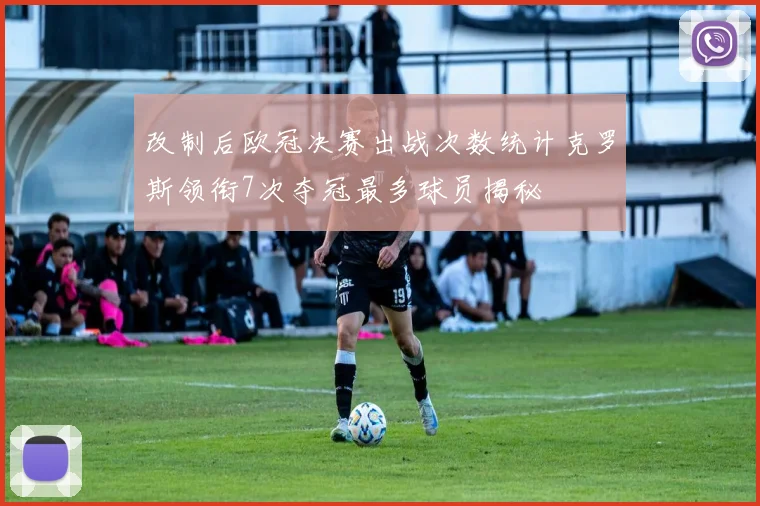 改制后欧冠决赛出战次数统计克罗斯领衔7次夺冠最多球员揭秘