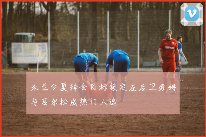 米兰今夏转会目标锁定左后卫劳姆与吕尔松成热门人选