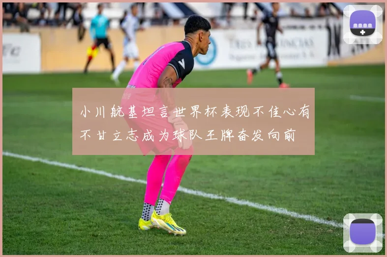 小川航基坦言世界杯表现不佳心有不甘立志成为球队王牌奋发向前