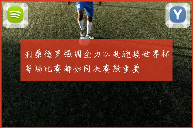 利桑德罗强调全力以赴迎接世界杯每场比赛都如同决赛般重要