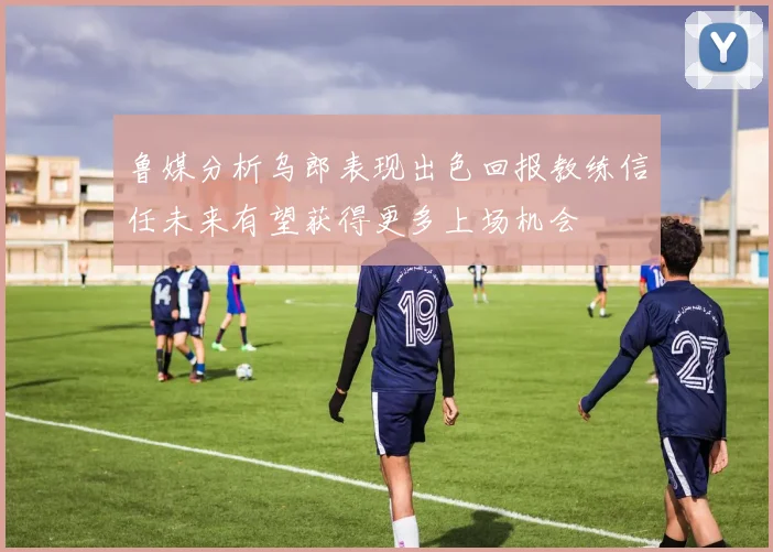 鲁媒分析乌郎表现出色回报教练信任未来有望获得更多上场机会