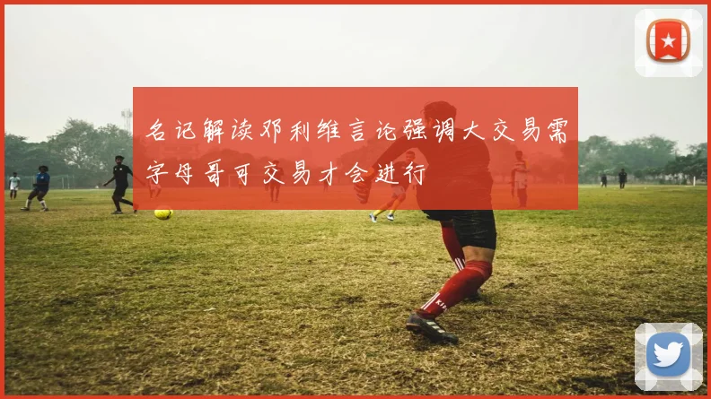名记解读邓利维言论强调大交易需字母哥可交易才会进行