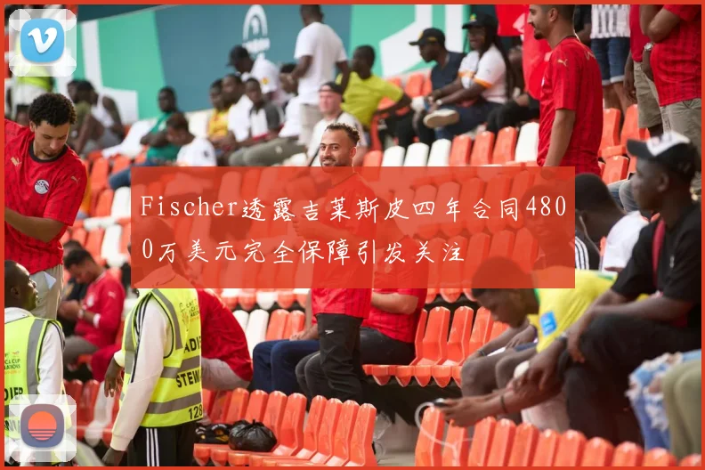 Fischer透露吉莱斯皮四年合同4800万美元完全保障引发关注